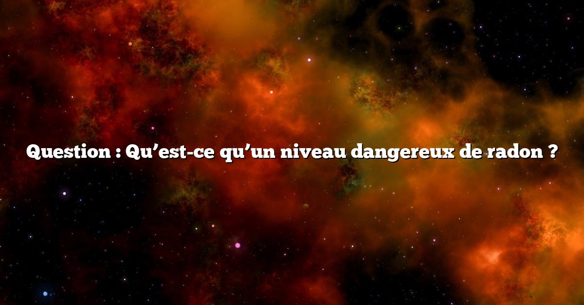 Question : Qu’est-ce qu’un niveau dangereux de radon ?